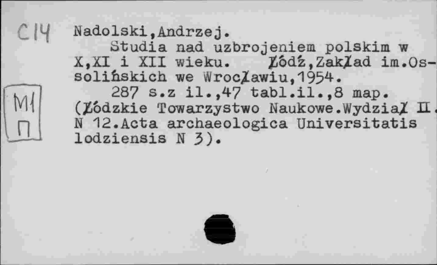 ﻿Січ
кН п
Nadolski,Andrzej.
ütudia nad uzbrojeniem polskim w X,XI і XII wieku. Zbdz,Zak/ad im.Os-solihskich we WrocXawiu,1954.
287 s.z il.,47 tabl.il.,8 map. (Xodzkie Towarzystwo Naukowe.Wydzia/ Д < N 12.Acta archaeologica Universitatis lodziensis N 3)»